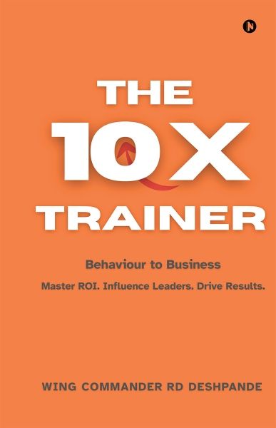 The 10X Trainer, Behaviour to Business, by Wing Commander (Dr.) R.D. Deshpande (Retd.)